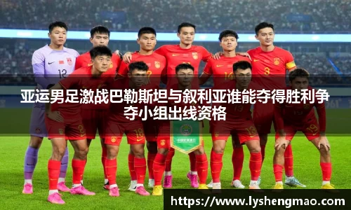 亚运男足激战巴勒斯坦与叙利亚谁能夺得胜利争夺小组出线资格