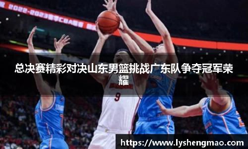 总决赛精彩对决山东男篮挑战广东队争夺冠军荣耀
