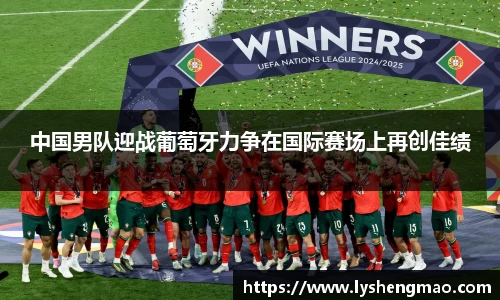 中国男队迎战葡萄牙力争在国际赛场上再创佳绩